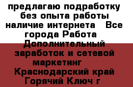 предлагаю подработку без опыта работы,наличие интернета - Все города Работа » Дополнительный заработок и сетевой маркетинг   . Краснодарский край,Горячий Ключ г.